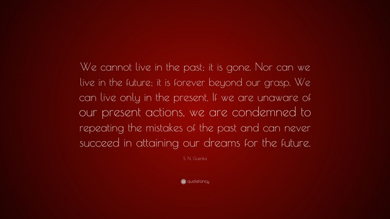 S. N. Goenka Quote: “We cannot live in the past; it is gone. Nor can we live in the future; it is forever beyond our grasp. We can live only in the present. If we are unaware of our present actions, we are condemned to repeating the mistakes of the past and can never succeed in attaining our dreams for the future.”