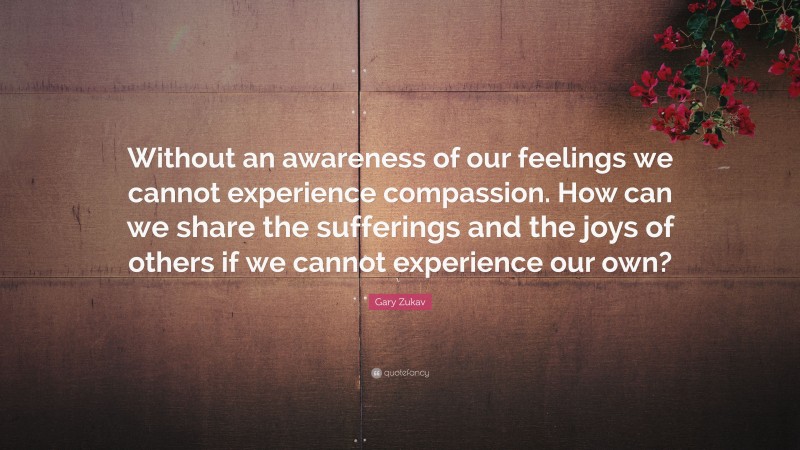 Gary Zukav Quote: “Without an awareness of our feelings we cannot experience compassion. How can we share the sufferings and the joys of others if we cannot experience our own?”