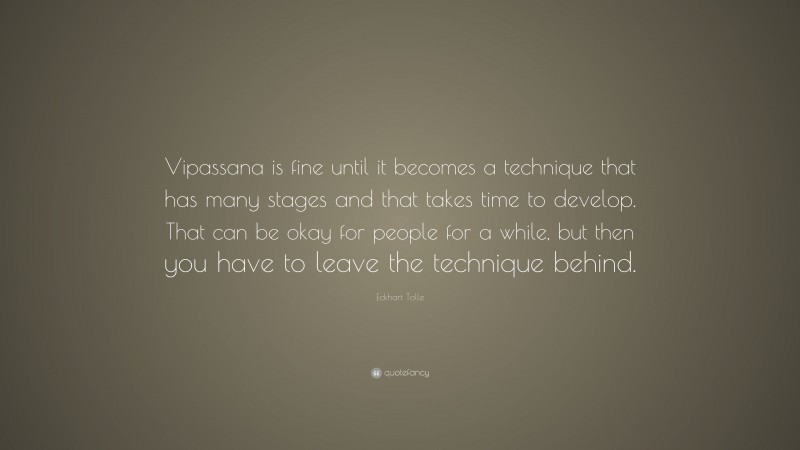 Eckhart Tolle Quote: “Vipassana is fine until it becomes a technique that has many stages and that takes time to develop. That can be okay for people for a while, but then you have to leave the technique behind.”