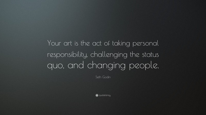 Seth Godin Quote: “Your art is the act of taking personal responsibility, challenging the status quo, and changing people.”