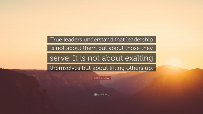 Sheri L. Dew Quote: “True leaders understand that leadership is not about them but about those they serve. It is not about exalting themselves but about lifting others up.”