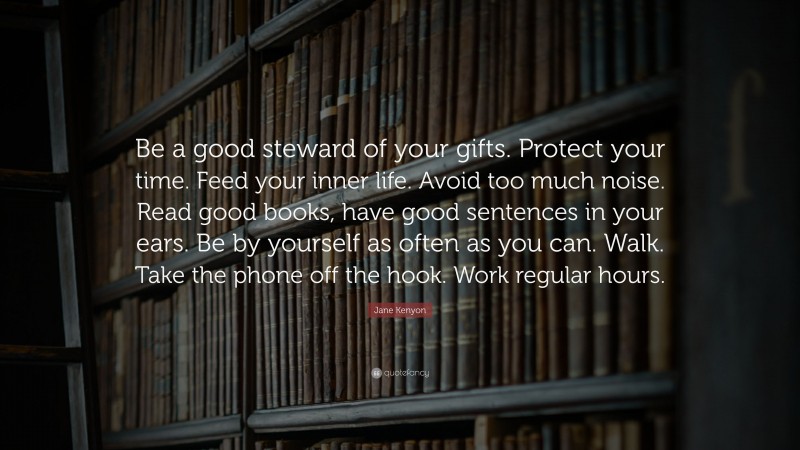 Jane Kenyon Quote: “Be a good steward of your gifts. Protect your time. Feed your inner life. Avoid too much noise. Read good books, have good sentences in your ears. Be by yourself as often as you can. Walk. Take the phone off the hook. Work regular hours.”