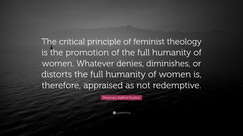 Rosemary Radford Ruether Quote: “The critical principle of feminist theology is the promotion of the full humanity of women. Whatever denies, diminishes, or distorts the full humanity of women is, therefore, appraised as not redemptive.”