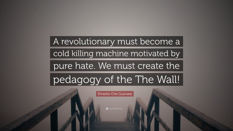 Ernesto Che Guevara Quote: “A revolutionary must become a cold killing machine motivated by pure hate. We must create the pedagogy of the The Wall!”