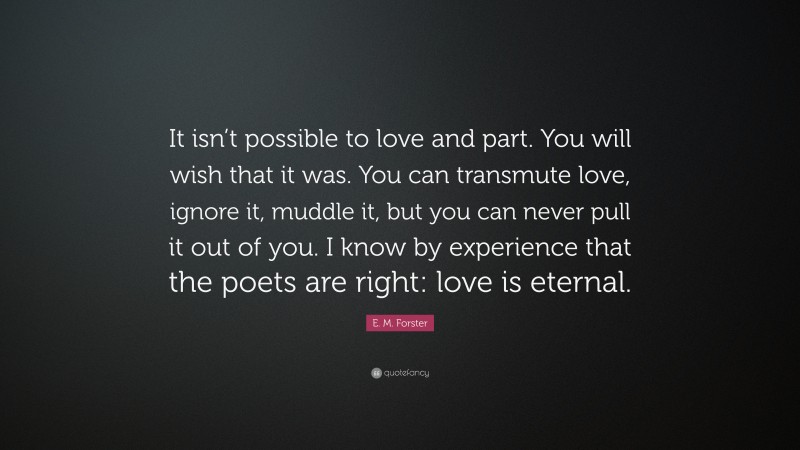 E. M. Forster Quote: “It isn’t possible to love and part. You will wish that it was. You can transmute love, ignore it, muddle it, but you can never pull it out of you. I know by experience that the poets are right: love is eternal.”