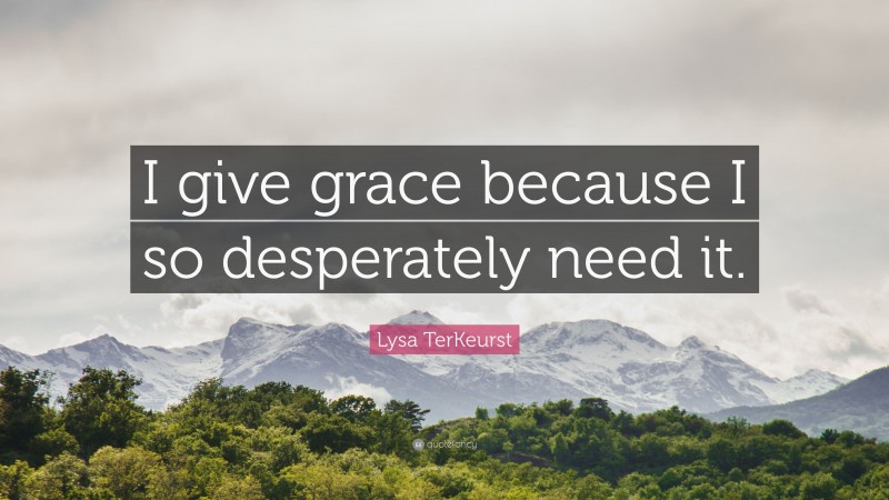 Lysa TerKeurst Quote: “I give grace because I so desperately need it.”