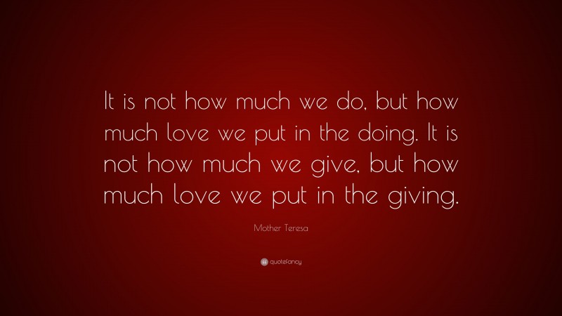 Mother Teresa Quote: “It is not how much we do, but how much love we put in the doing. It is not how much we give, but how much love we put in the giving.”