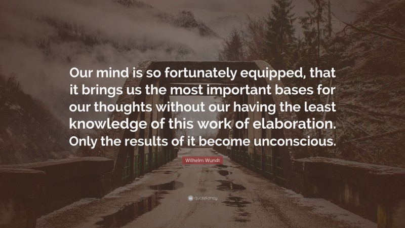 Wilhelm Wundt Quote: “Our mind is so fortunately equipped, that it brings us the most important bases for our thoughts without our having the least knowledge of this work of elaboration. Only the results of it become unconscious.”