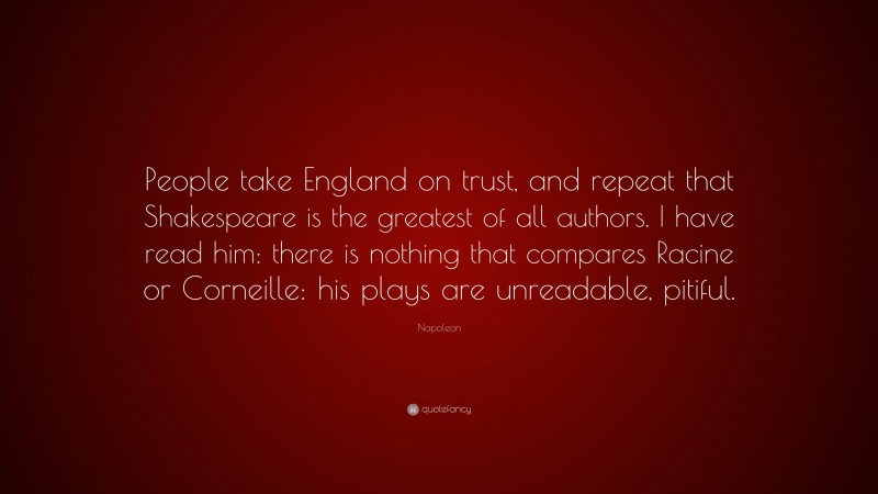 Napoleon Quote: “People take England on trust, and repeat that Shakespeare is the greatest of all authors. I have read him: there is nothing that compares Racine or Corneille: his plays are unreadable, pitiful.”