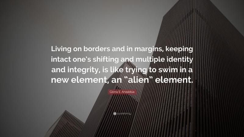 Gloria E. Anzaldúa Quote: “Living on borders and in margins, keeping intact one’s shifting and multiple identity and integrity, is like trying to swim in a new element, an “alien” element.”