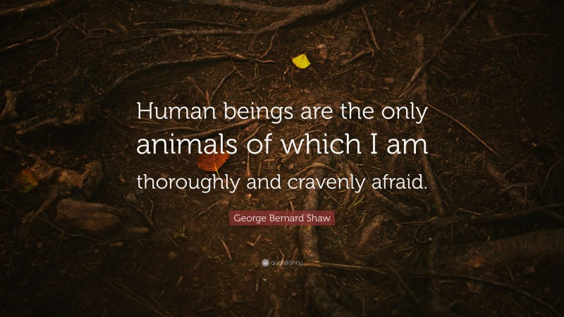 George Bernard Shaw Quote: “Human beings are the only animals of which I am thoroughly and cravenly afraid.”