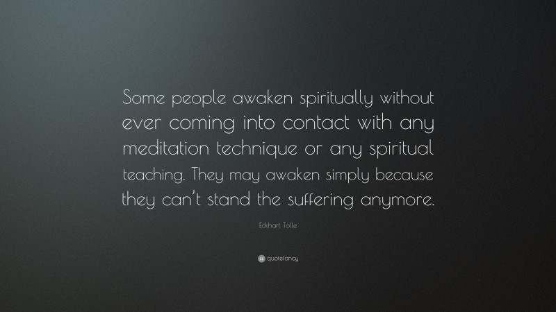 Eckhart Tolle Quote: “Some people awaken spiritually without ever coming into contact with any meditation technique or any spiritual teaching. They may awaken simply because they can’t stand the suffering anymore.”