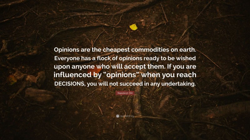 Napoleon Hill Quote: “Opinions are the cheapest commodities on earth. Everyone has a flock of opinions ready to be wished upon anyone who will accept them. If you are influenced by “opinions” when you reach DECISIONS, you will not succeed in any undertaking.”