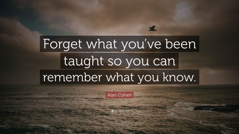 Alan Cohen Quote: “Forget what you’ve been taught so you can remember what you know.”