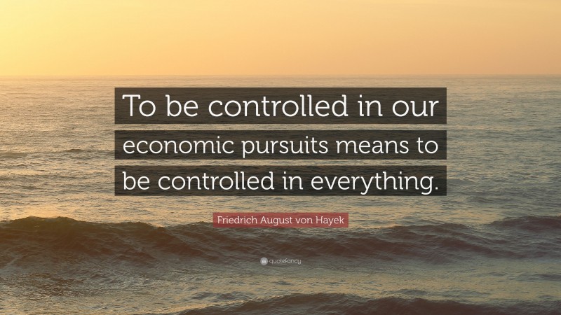 Friedrich August von Hayek Quote: “To be controlled in our economic pursuits means to be controlled in everything.”
