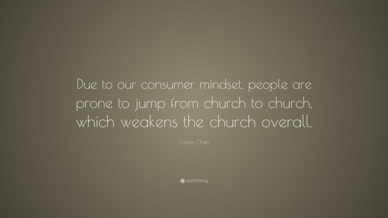Francis Chan Quote: “Due to our consumer mindset, people are prone to jump from church to church, which weakens the church overall.”