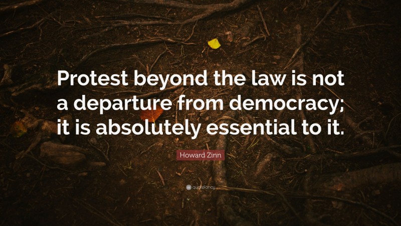 Howard Zinn Quote: “Protest beyond the law is not a departure from democracy; it is absolutely essential to it.”