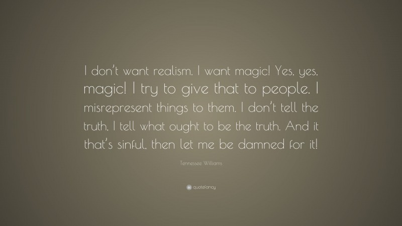 Tennessee Williams Quote: “I don’t want realism. I want magic! Yes, yes, magic! I try to give that to people. I misrepresent things to them. I don’t tell the truth, I tell what ought to be the truth. And it that’s sinful, then let me be damned for it!”