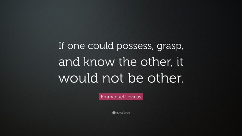 Emmanuel Levinas Quote: “If one could possess, grasp, and know the other, it would not be other.”