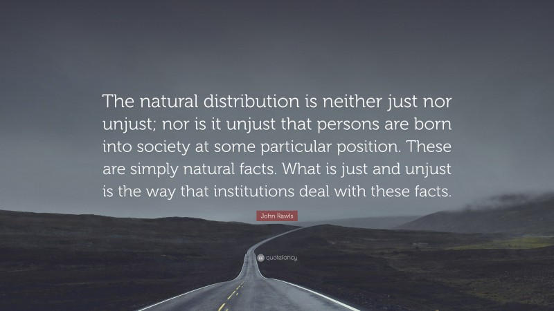John Rawls Quote: “The natural distribution is neither just nor unjust; nor is it unjust that persons are born into society at some particular position. These are simply natural facts. What is just and unjust is the way that institutions deal with these facts.”