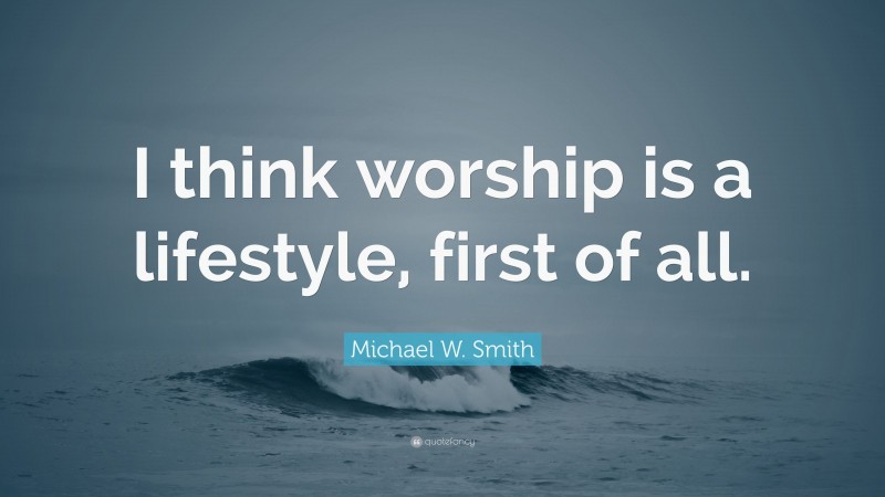 Michael W. Smith Quote: “I think worship is a lifestyle, first of all.”