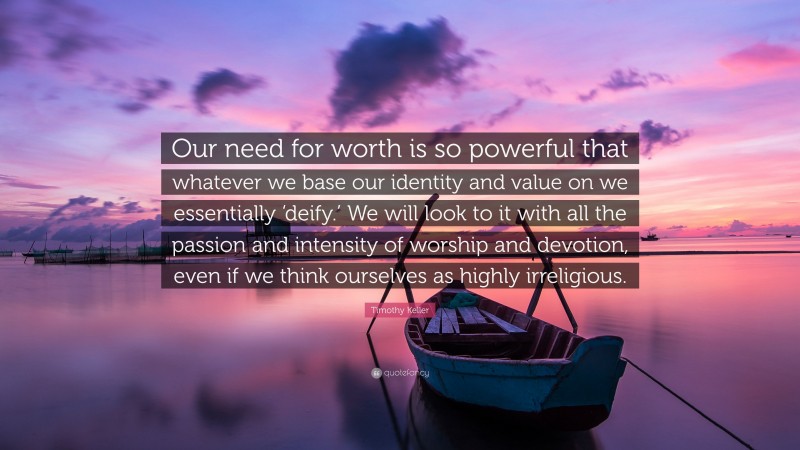 Timothy Keller Quote: “Our need for worth is so powerful that whatever we base our identity and value on we essentially ‘deify.’ We will look to it with all the passion and intensity of worship and devotion, even if we think ourselves as highly irreligious.”