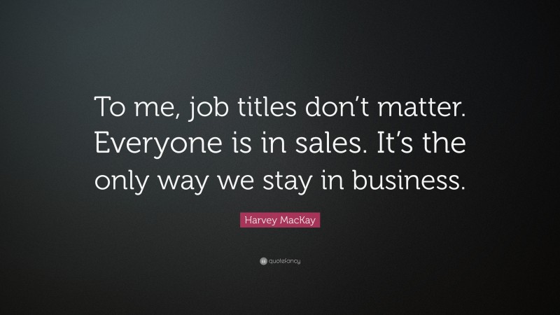 Harvey MacKay Quote: “To me, job titles don’t matter. Everyone is in sales. It’s the only way we stay in business.”