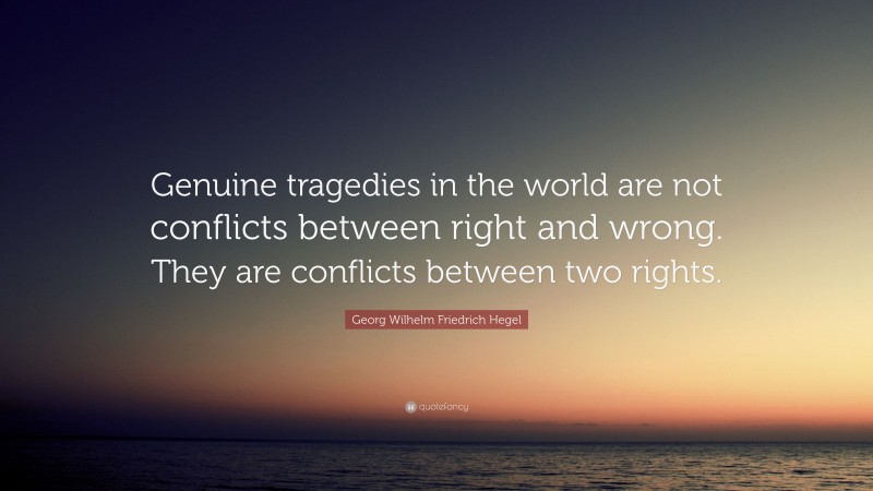 Georg Wilhelm Friedrich Hegel Quote: “Genuine tragedies in the world are not conflicts between right and wrong. They are conflicts between two rights.”