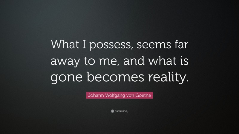 Johann Wolfgang von Goethe Quote: “What I possess, seems far away to me, and what is gone becomes reality.”