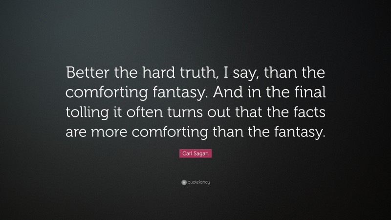 Carl Sagan Quote: “Better the hard truth, I say, than the comforting fantasy. And in the final tolling it often turns out that the facts are more comforting than the fantasy.”
