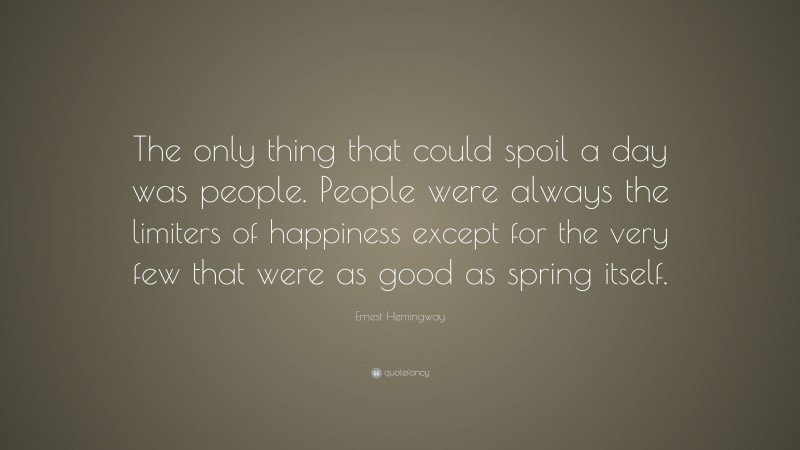 Ernest Hemingway Quote: “The only thing that could spoil a day was people. People were always the limiters of happiness except for the very few that were as good as spring itself.”