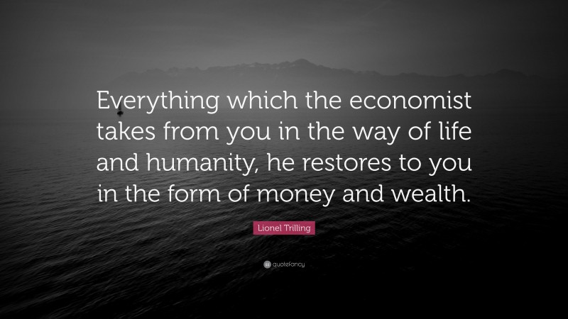 Lionel Trilling Quote: “Everything which the economist takes from you in the way of life and humanity, he restores to you in the form of money and wealth.”