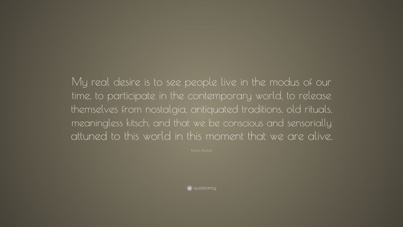 Karim Rashid Quote: “My real desire is to see people live in the modus of our time, to participate in the contemporary world, to release themselves from nostalgia, antiquated traditions, old rituals, meaningless kitsch, and that we be conscious and sensorially attuned to this world in this moment that we are alive.”