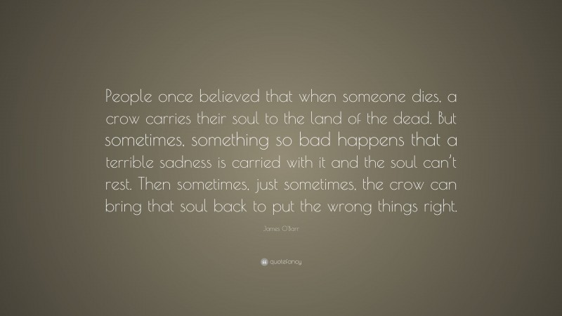 James O'Barr Quote: “People once believed that when someone dies, a crow carries their soul to the land of the dead. But sometimes, something so bad happens that a terrible sadness is carried with it and the soul can’t rest. Then sometimes, just sometimes, the crow can bring that soul back to put the wrong things right.”