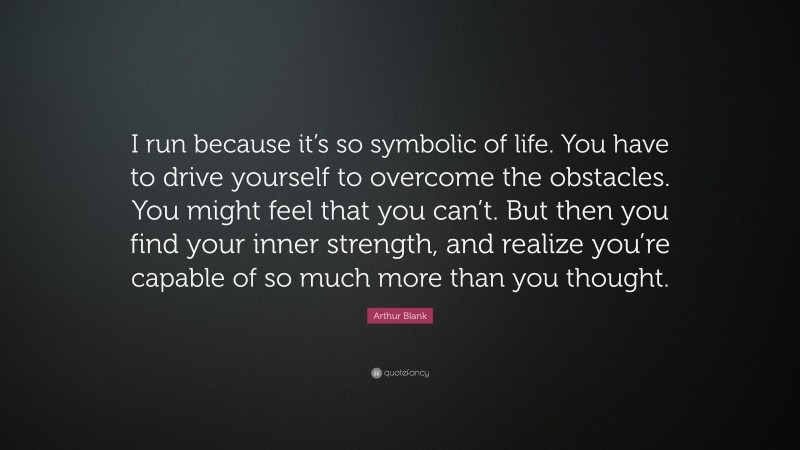 Arthur Blank Quote: “I run because it’s so symbolic of life. You have to drive yourself to overcome the obstacles. You might feel that you can’t. But then you find your inner strength, and realize you’re capable of so much more than you thought.”