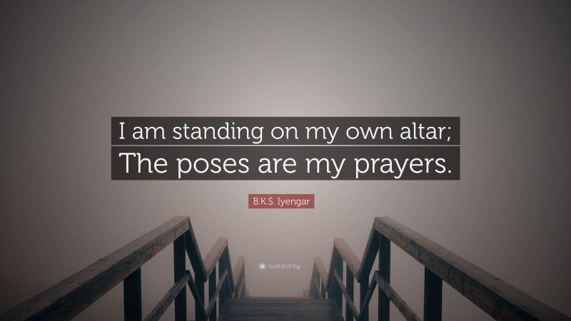 B.K.S. Iyengar Quote: “I am standing on my own altar; The poses are my prayers.”