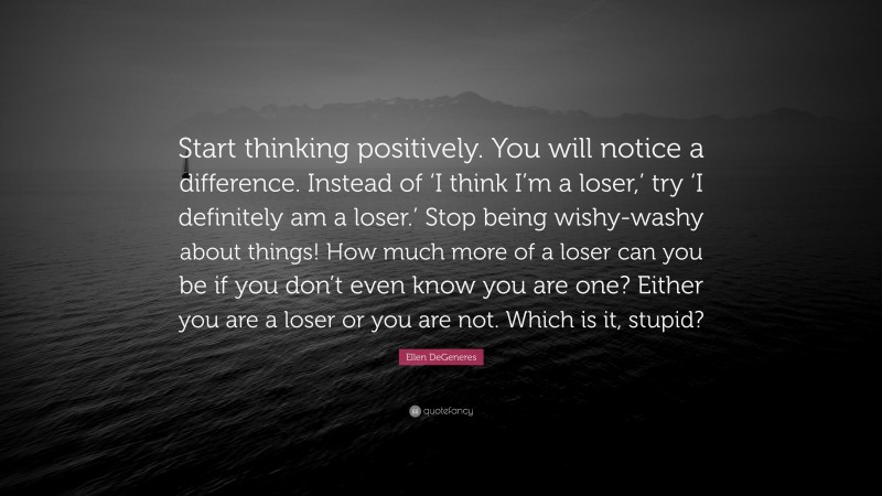 Ellen DeGeneres Quote: “Start thinking positively. You will notice a difference. Instead of ‘I think I’m a loser,’ try ‘I definitely am a loser.’ Stop being wishy-washy about things! How much more of a loser can you be if you don’t even know you are one? Either you are a loser or you are not. Which is it, stupid?”