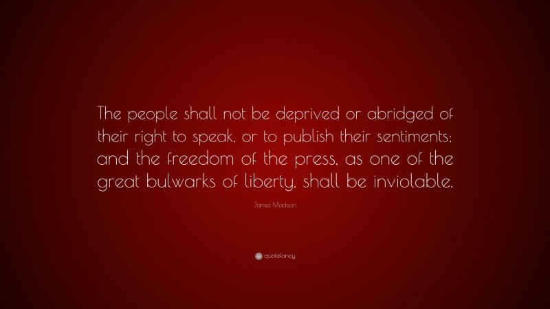 James Madison Quote: “The people shall not be deprived or abridged of their right to speak, or to publish their sentiments; and the freedom of the press, as one of the great bulwarks of liberty, shall be inviolable.”