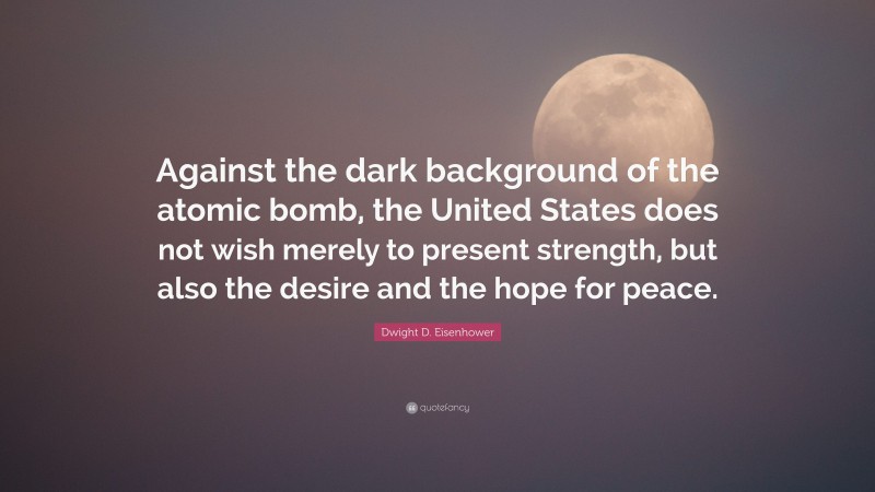Dwight D. Eisenhower Quote: “Against the dark background of the atomic bomb, the United States does not wish merely to present strength, but also the desire and the hope for peace.”