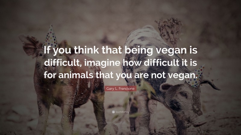 Gary L. Francione Quote: “If you think that being vegan is difficult, imagine how difficult it is for animals that you are not vegan.”