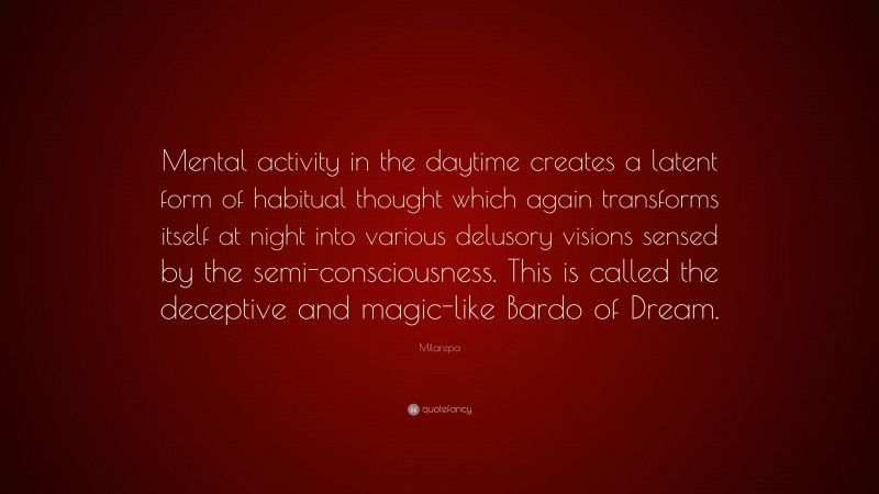 Milarepa Quote: “Mental activity in the daytime creates a latent form of habitual thought which again transforms itself at night into various delusory visions sensed by the semi-consciousness. This is called the deceptive and magic-like Bardo of Dream.”