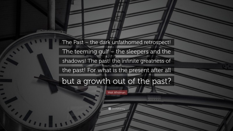 Walt Whitman Quote: “The Past – the dark unfathomed retrospect! The teeming gulf – the sleepers and the shadows! The past! the infinite greatness of the past! For what is the present after all but a growth out of the past?”
