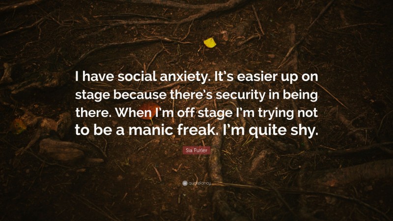 Sia Furler Quote: “I have social anxiety. It’s easier up on stage because there’s security in being there. When I’m off stage I’m trying not to be a manic freak. I’m quite shy.”