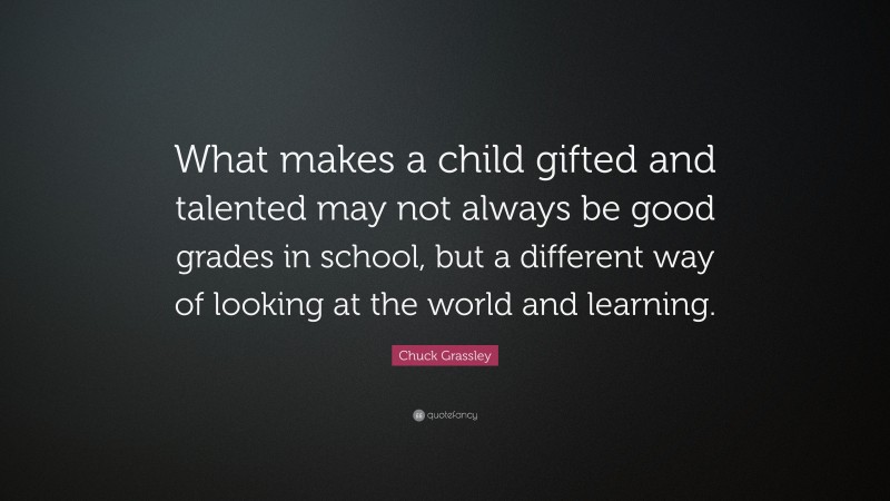 Chuck Grassley Quote: “What makes a child gifted and talented may not always be good grades in school, but a different way of looking at the world and learning.”