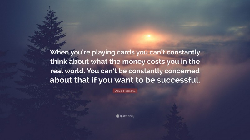 Daniel Negreanu Quote: “When you’re playing cards you can’t constantly think about what the money costs you in the real world. You can’t be constantly concerned about that if you want to be successful.”
