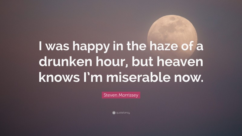 Steven Morrissey Quote: “I was happy in the haze of a drunken hour, but heaven knows I’m miserable now.”