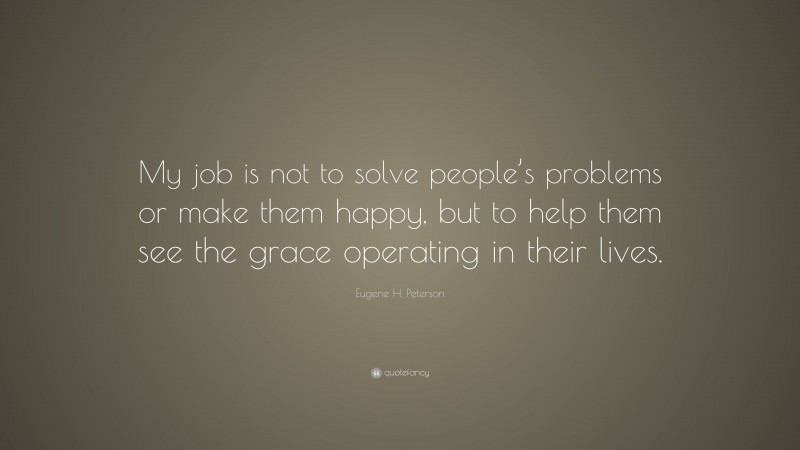 Eugene H. Peterson Quote: “My job is not to solve people’s problems or make them happy, but to help them see the grace operating in their lives.”