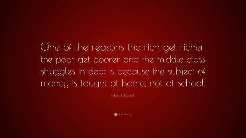 Robert T. Kiyosaki Quote: “One of the reasons the rich get richer, the poor get poorer and the middle class struggles in debt is because the subject of money is taught at home, not at school.”