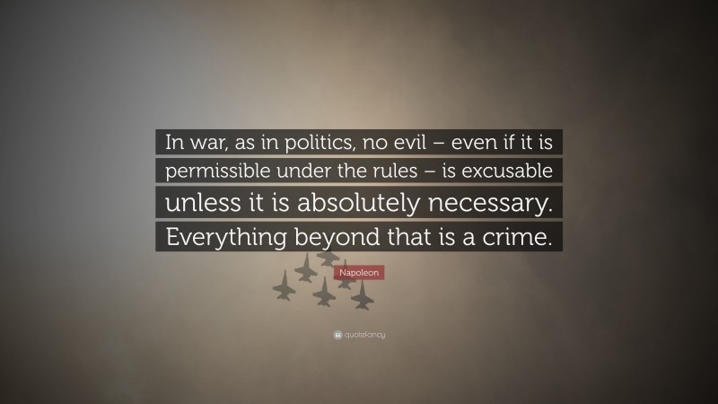 Napoleon Quote: “In war, as in politics, no evil – even if it is permissible under the rules – is excusable unless it is absolutely necessary. Everything beyond that is a crime.”