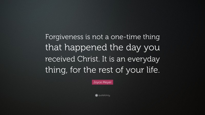 Joyce Meyer Quote: “Forgiveness is not a one-time thing that happened the day you received Christ. It is an everyday thing, for the rest of your life.”